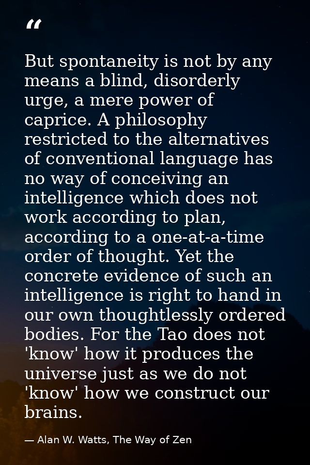 But spontaneity is not by any means a blind, disorderly urge, a mere power of caprice. A philosophy restricted to the al — Alan W. Watts, The Way of Zen