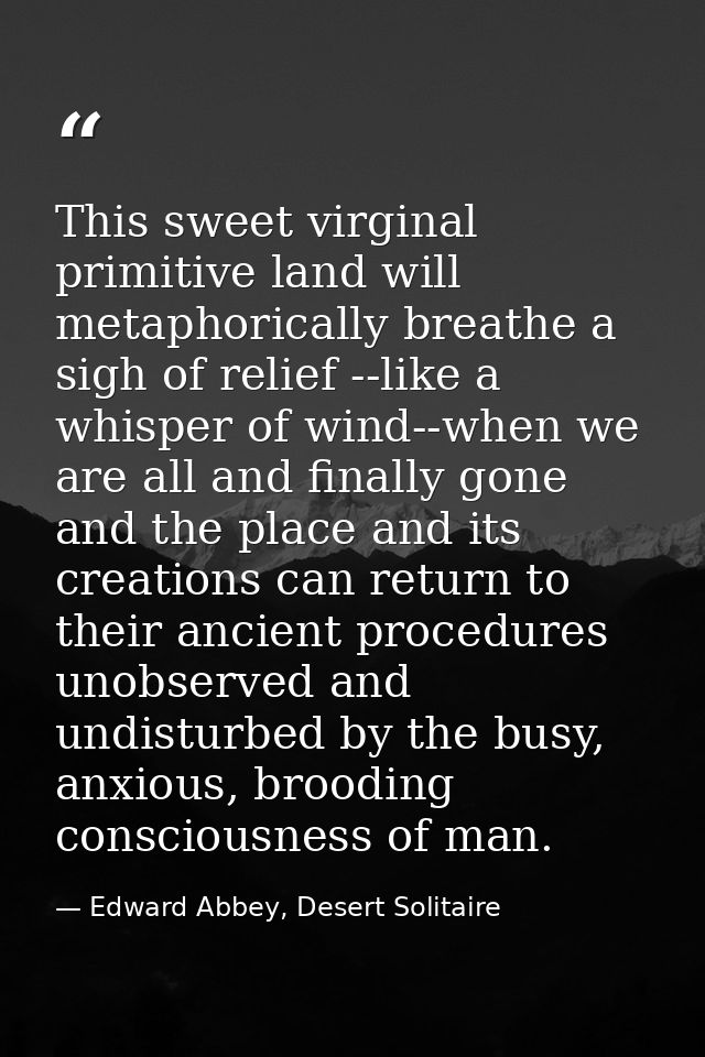 This sweet virginal primitive land will metaphorically breathe a sigh of relief --like a whisper of wind--when we are al — Edward Abbey, Desert Solitaire