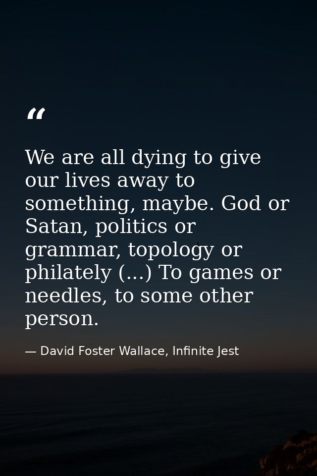 We are all dying to give our lives away to something, maybe. God or Satan, politics or grammar, topology or philately (. — David Foster Wallace, Infinite Jest