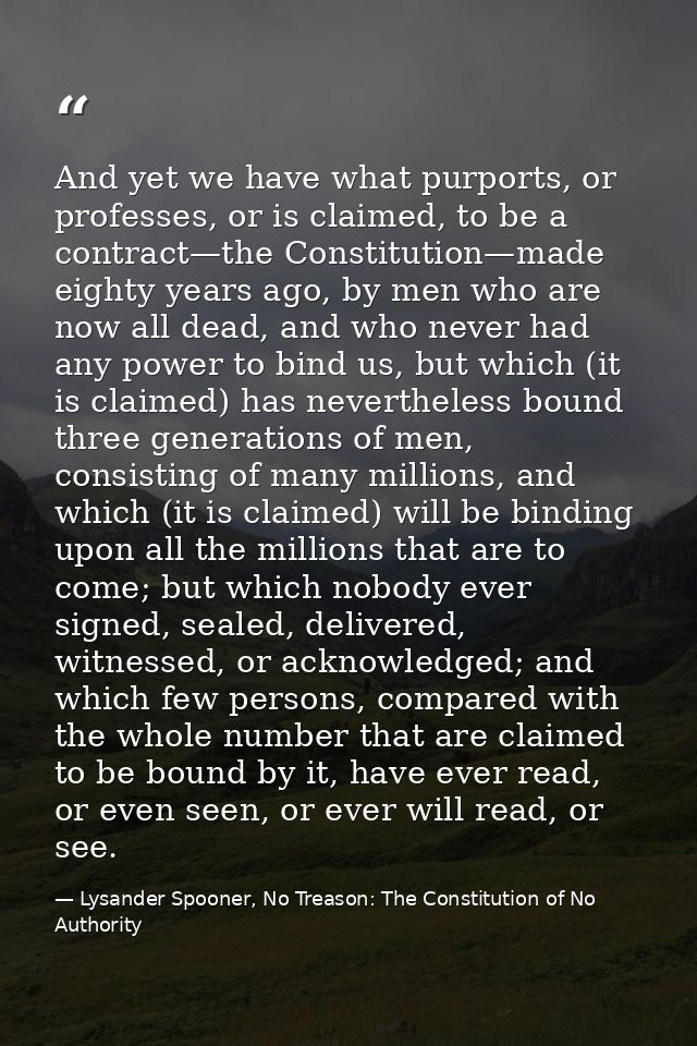 And yet we have what purports, or professes, or is claimed, to be a contract—the Constitution—made eighty years ago, by  — Lysander Spooner, No Treason: The Constitution of No Authority