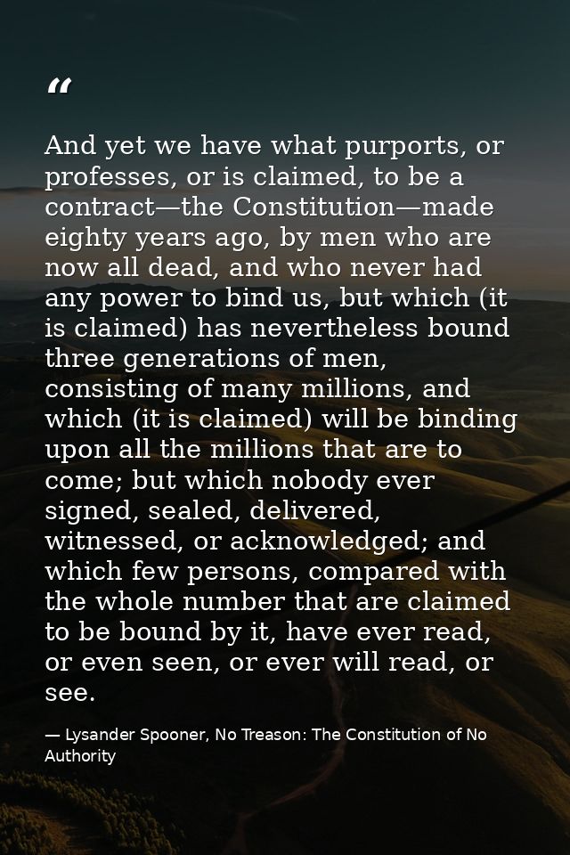 And yet we have what purports, or professes, or is claimed, to be a contract—the Constitution—made eighty years ago, by  — Lysander Spooner, No Treason: The Constitution of No Authority