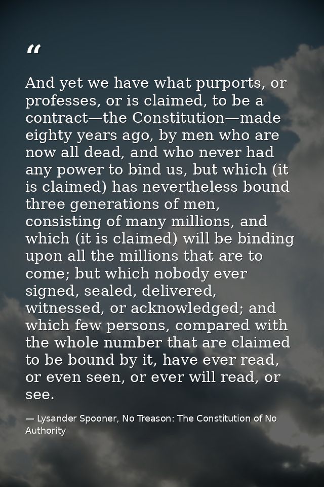 And yet we have what purports, or professes, or is claimed, to be a contract—the Constitution—made eighty years ago, by  — Lysander Spooner, No Treason: The Constitution of No Authority