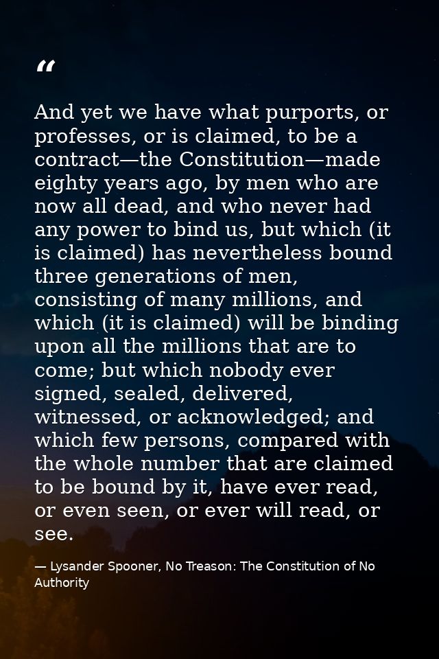 And yet we have what purports, or professes, or is claimed, to be a contract—the Constitution—made eighty years ago, by  — Lysander Spooner, No Treason: The Constitution of No Authority