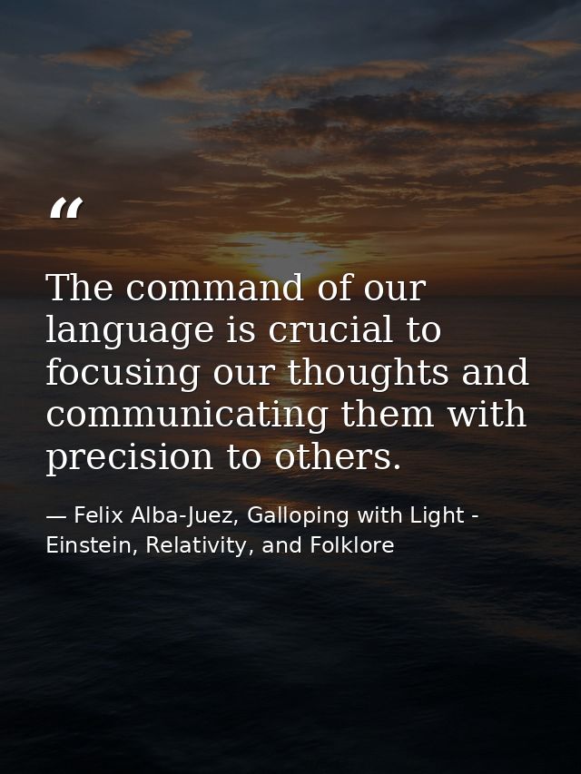 The command of our language is crucial to focusing our thoughts and communicating them with precision to others. — Felix Alba-Juez, Galloping with Light - Einstein, Relativity, and Folklore