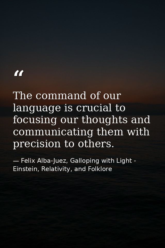 The command of our language is crucial to focusing our thoughts and communicating them with precision to others. — Felix Alba-Juez, Galloping with Light - Einstein, Relativity, and Folklore