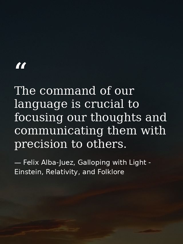 The command of our language is crucial to focusing our thoughts and communicating them with precision to others. — Felix Alba-Juez, Galloping with Light - Einstein, Relativity, and Folklore
