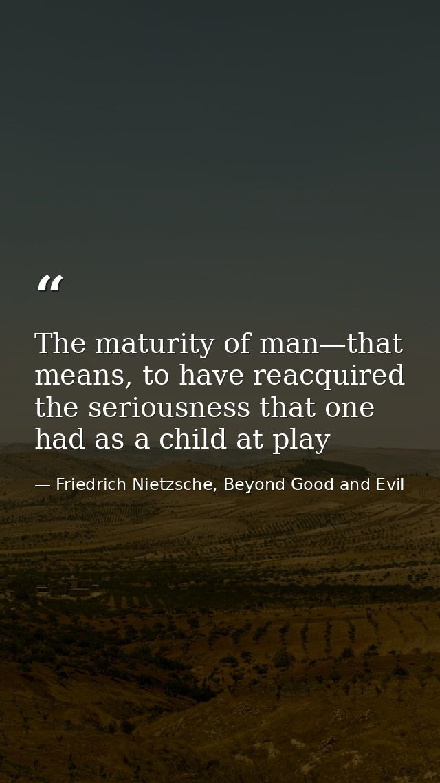 The maturity of man—that means, to have reacquired the seriousness that one had as a child at play — Friedrich Nietzsche, Beyond Good and Evil