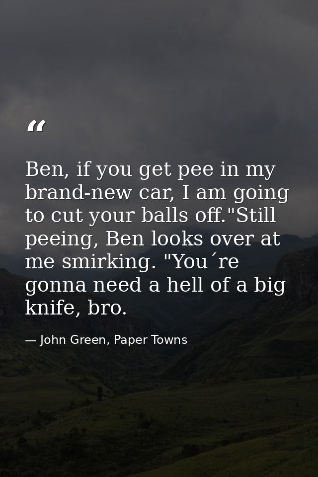 Ben, if you get pee in my brand-new car, I am going to cut your balls off."Still peeing, Ben looks over at me smirking.  — John Green, Paper Towns