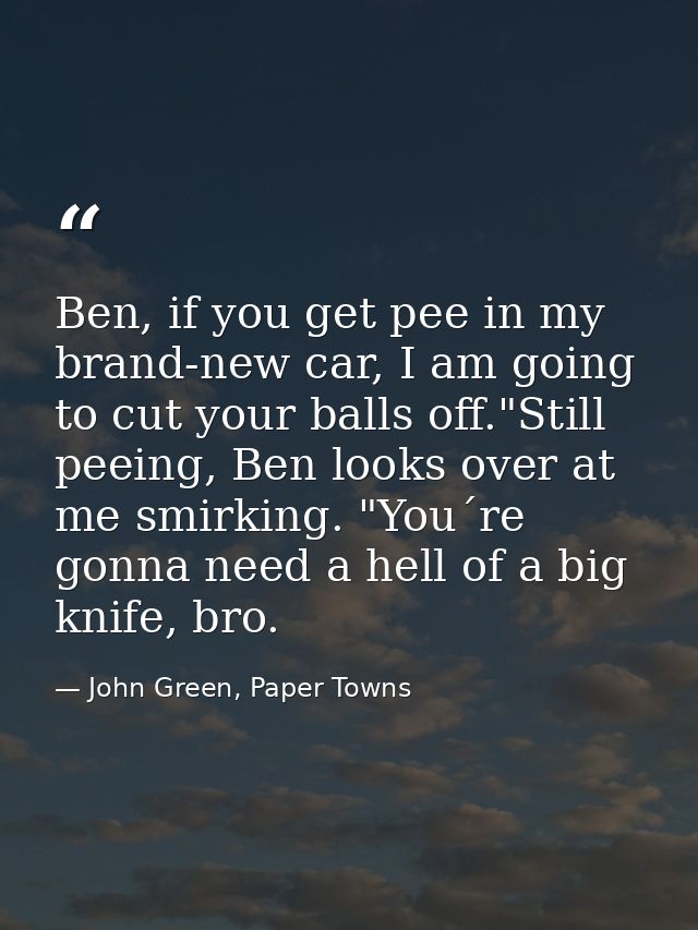 Ben, if you get pee in my brand-new car, I am going to cut your balls off."Still peeing, Ben looks over at me smirking.  — John Green, Paper Towns