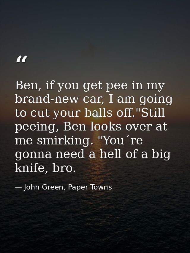 Ben, if you get pee in my brand-new car, I am going to cut your balls off."Still peeing, Ben looks over at me smirking.  — John Green, Paper Towns