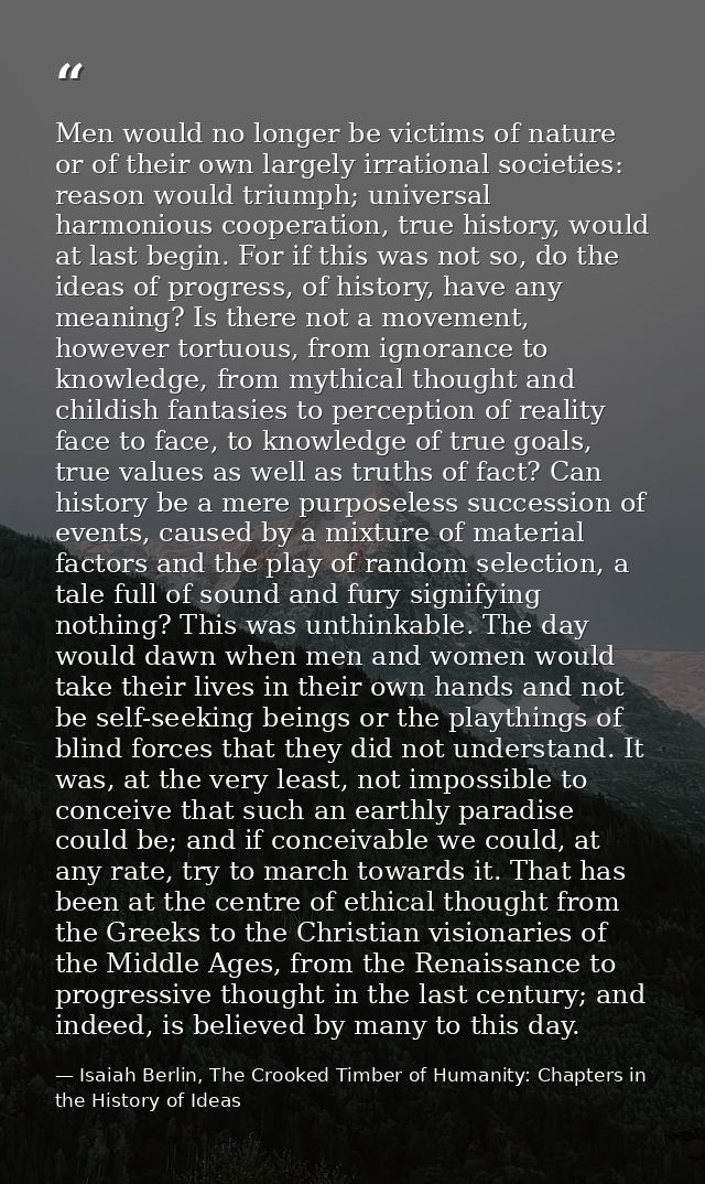 Men would no longer be victims of nature or of their own largely irrational societies: reason would triumph; universal h — Isaiah Berlin, The Crooked Timber of Humanity: Chapters in the History of Ideas