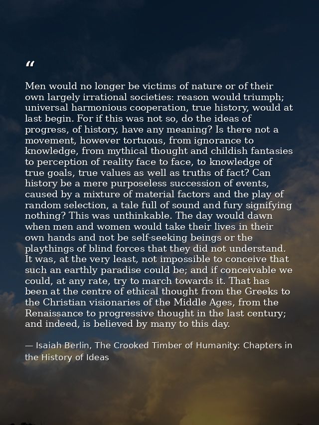 Men would no longer be victims of nature or of their own largely irrational societies: reason would triumph; universal h — Isaiah Berlin, The Crooked Timber of Humanity: Chapters in the History of Ideas