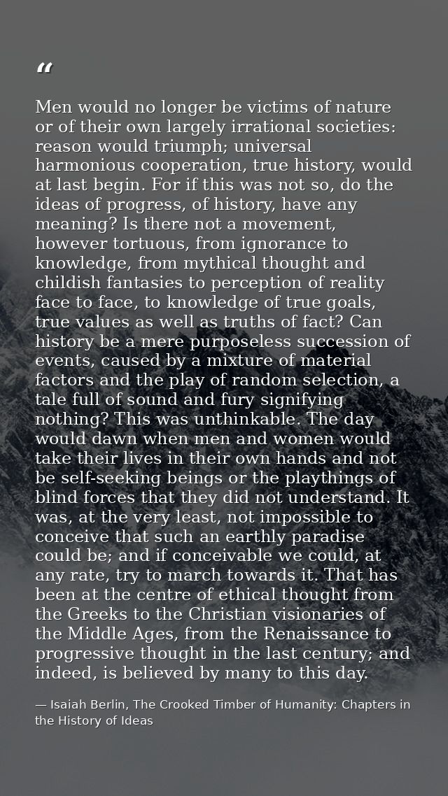 Men would no longer be victims of nature or of their own largely irrational societies: reason would triumph; universal h — Isaiah Berlin, The Crooked Timber of Humanity: Chapters in the History of Ideas
