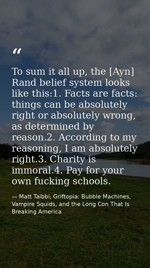 To sum it all up, the [Ayn] Rand belief system looks like this:1. Facts are facts: things can be absolutely right or abs — Matt Taibbi, Griftopia: Bubble Machines, Vampire Squids, and the Long Con That Is Breaking America