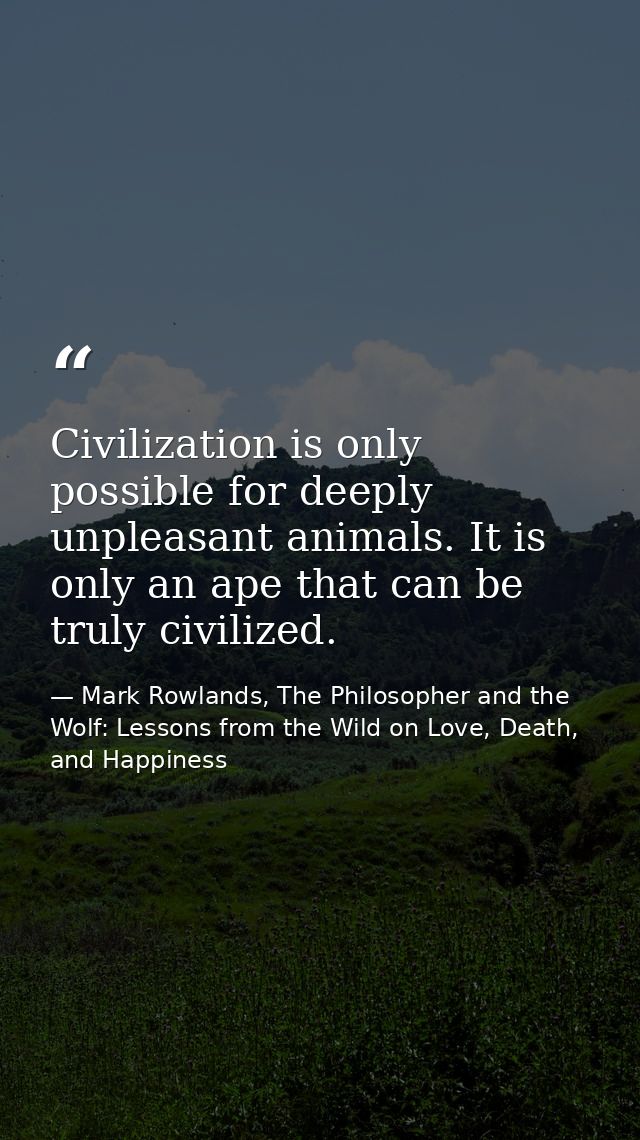 Civilization is only possible for deeply unpleasant animals. It is only an ape that can be truly civilized. — Mark Rowlands, The Philosopher and the Wolf: Lessons from the Wild on Love, Death, and Happiness
