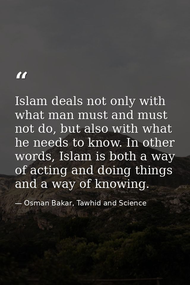 Islam deals not only with what man must and must not do, but also with what he needs to know. In other words, Islam is b — Osman Bakar, Tawhid and Science