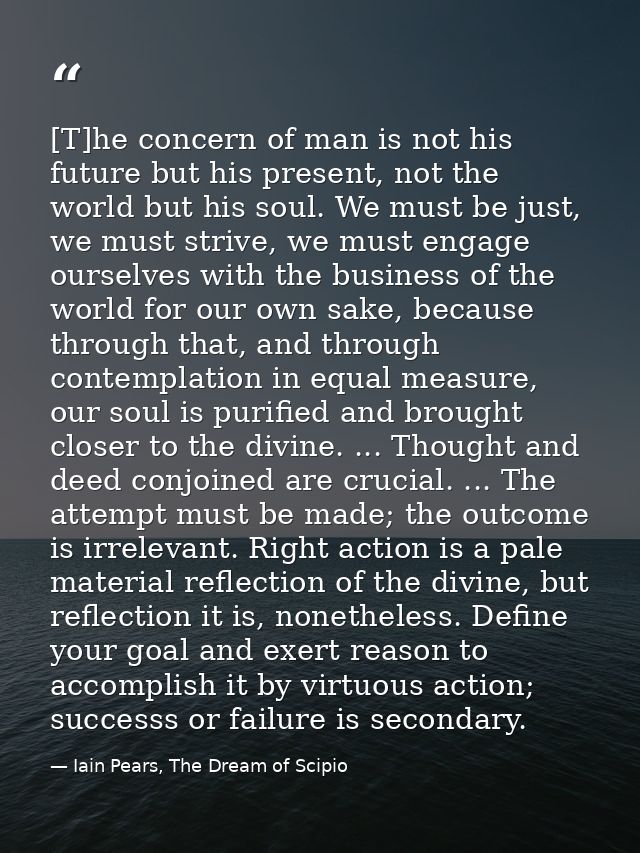 [T]he concern of man is not his future but his present, not the world but his soul. We must be just, we must strive, we  — Iain Pears, The Dream of Scipio