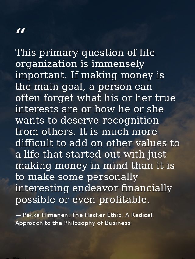 This primary question of life organization is immensely important. If making money is the main goal, a person can often  — Pekka Himanen, The Hacker Ethic: A Radical Approach to the Philosophy of Business
