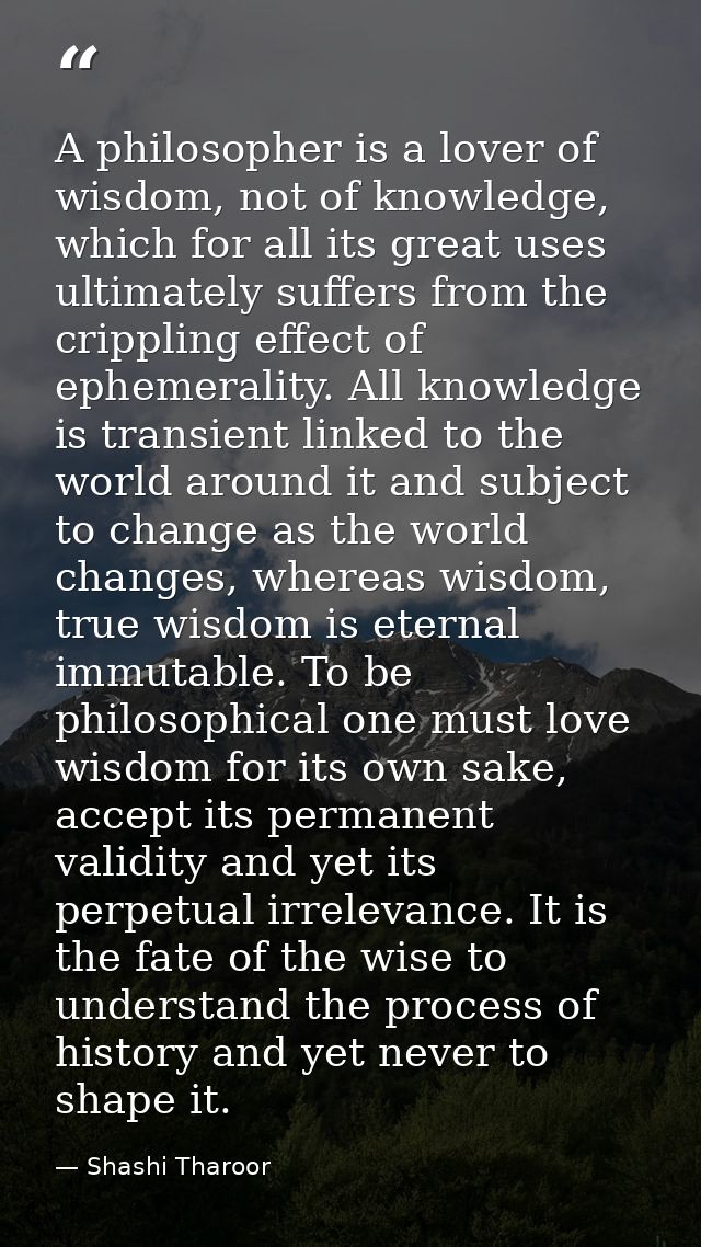A philosopher is a lover of wisdom, not of knowledge, which for all its great uses ultimately suffers from the crippling — Shashi Tharoor