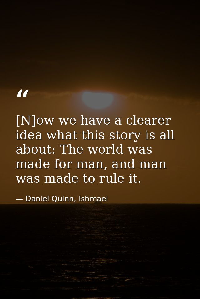 [N]ow we have a clearer idea what this story is all about: The world was made for man, and man was made to rule it. — Daniel Quinn, Ishmael