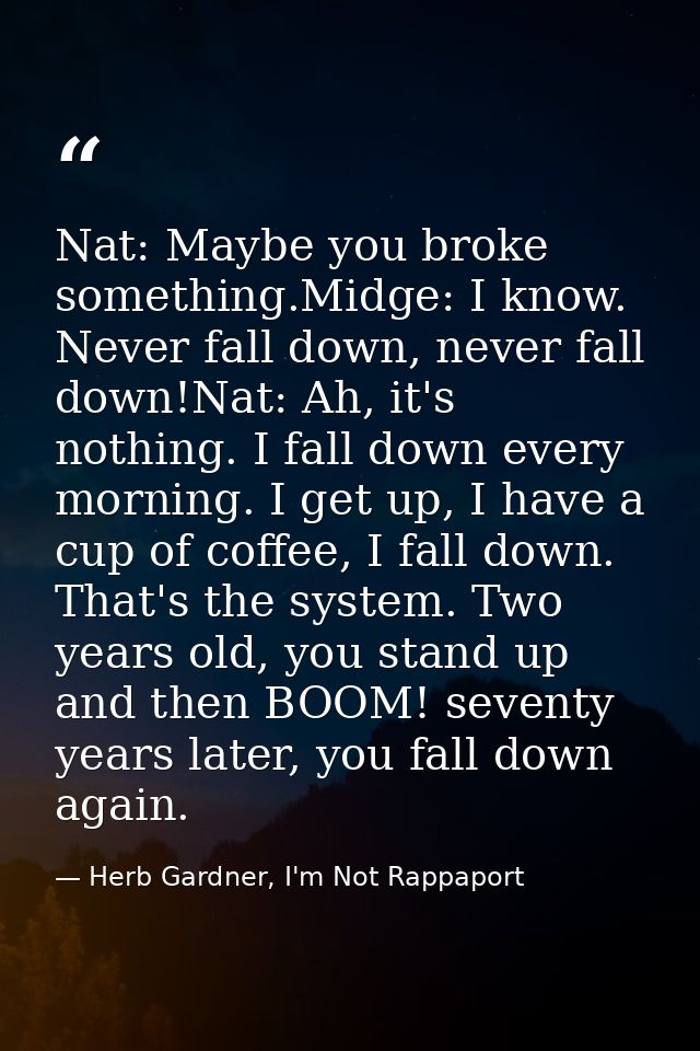 Nat: Maybe you broke something.Midge: I know. Never fall down, never fall down!Nat: Ah, it's nothing. I fall down every  — Herb Gardner, I'm Not Rappaport