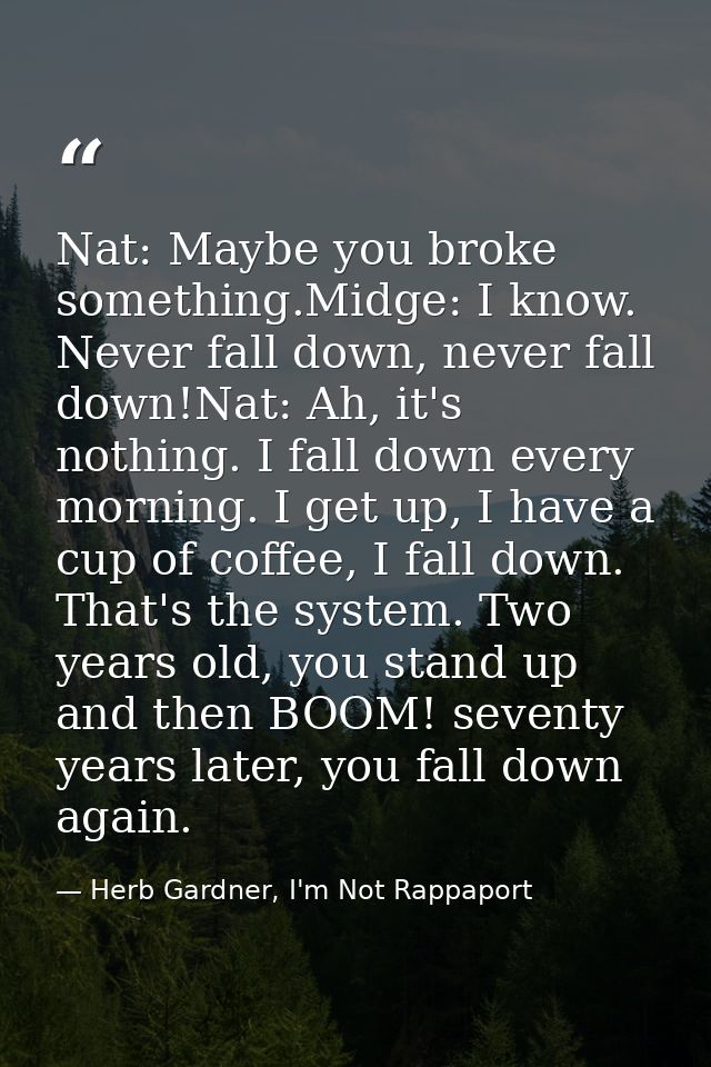 Nat: Maybe you broke something.Midge: I know. Never fall down, never fall down!Nat: Ah, it's nothing. I fall down every  — Herb Gardner, I'm Not Rappaport