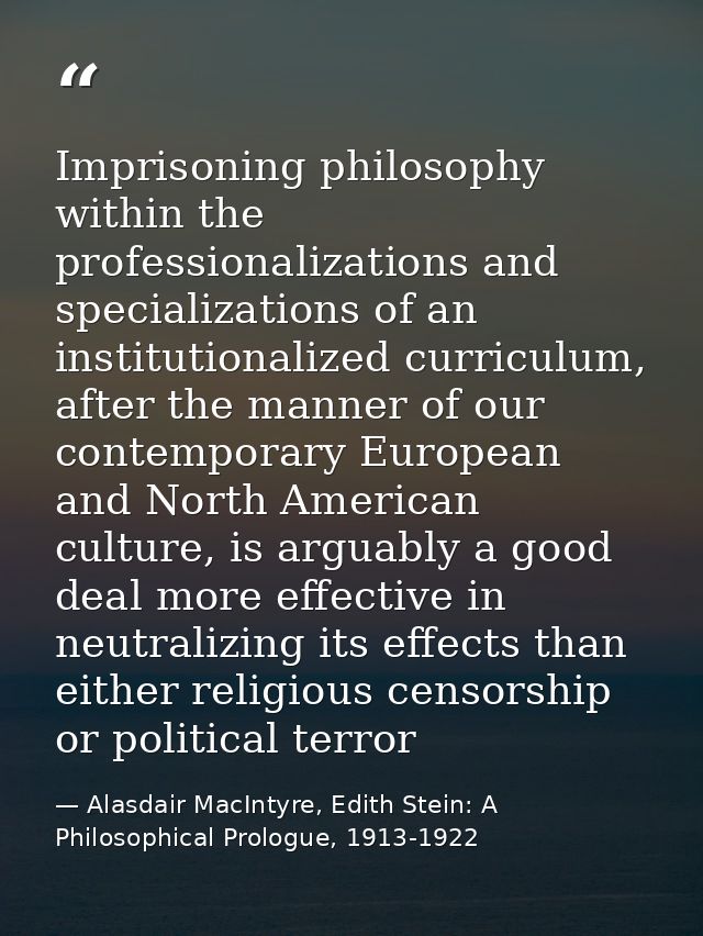 Imprisoning philosophy within the professionalizations and specializations of an institutionalized curriculum, after the — Alasdair MacIntyre, Edith Stein: A Philosophical Prologue, 1913-1922