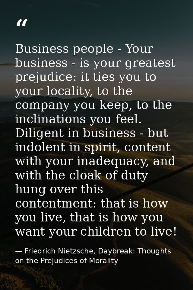 Business people - Your business - is your greatest prejudice: it ties you to your locality, to the company you keep, to  — Friedrich Nietzsche, Daybreak: Thoughts on the Prejudices of Morality