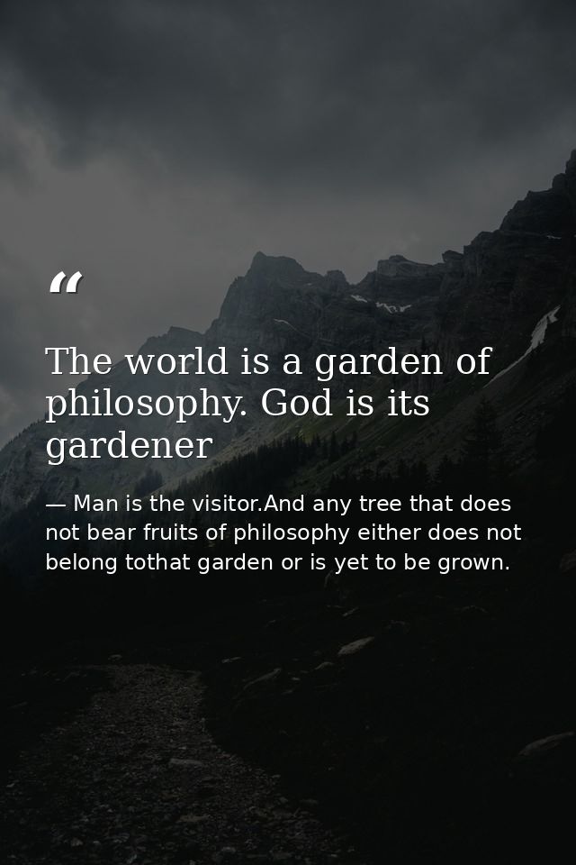 The world is a garden of philosophy. God is its gardener — Man is the visitor.And any tree that does not bear fruits of philosophy either does not belong tothat garden or is yet to be grown.