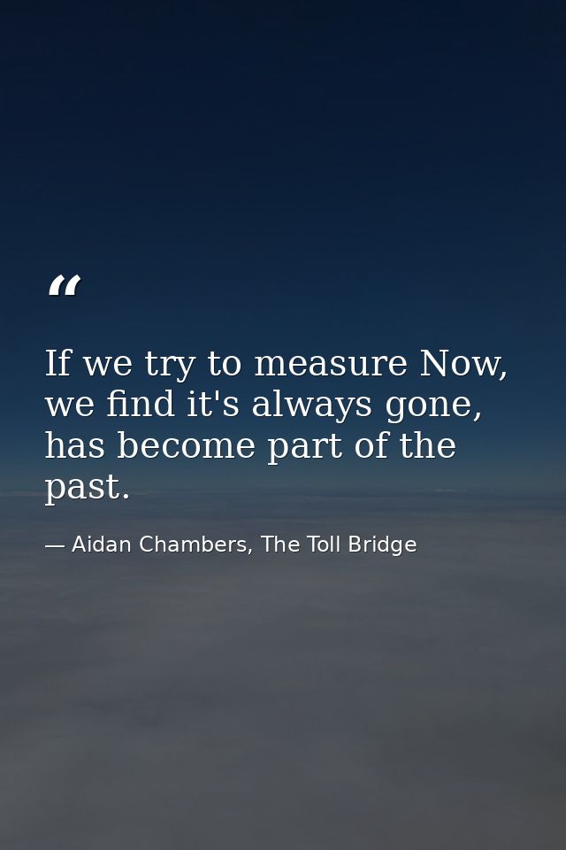 If we try to measure Now, we find it's always gone, has become part of the past. — Aidan Chambers, The Toll Bridge