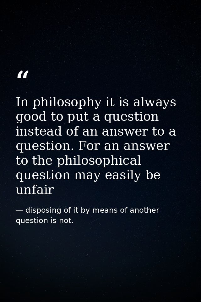 In philosophy it is always good to put a question instead of an answer to a question. For an answer to the philosophical — disposing of it by means of another question is not.