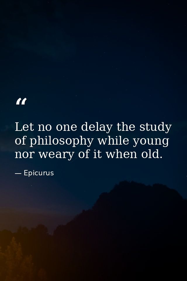 Let no one delay the study of philosophy while young nor weary of it when old. — Epicurus