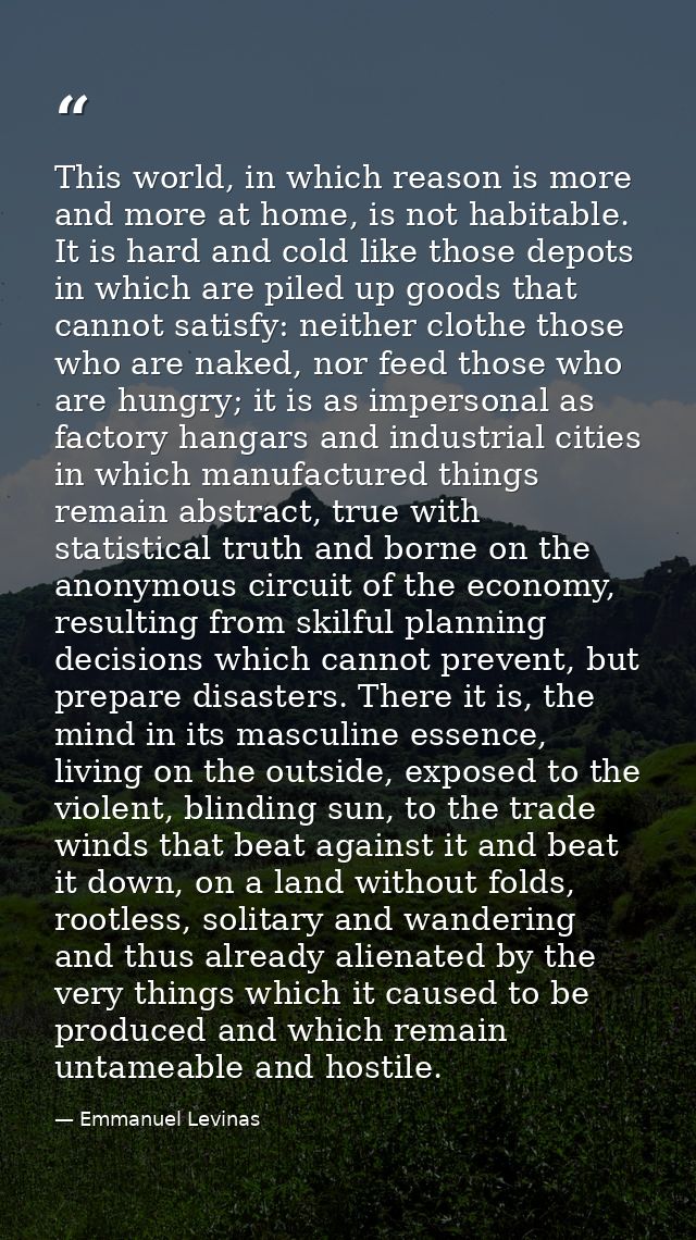 This world, in which reason is more and more at home, is not habitable. It is hard and cold like those depots in which a — Emmanuel Levinas