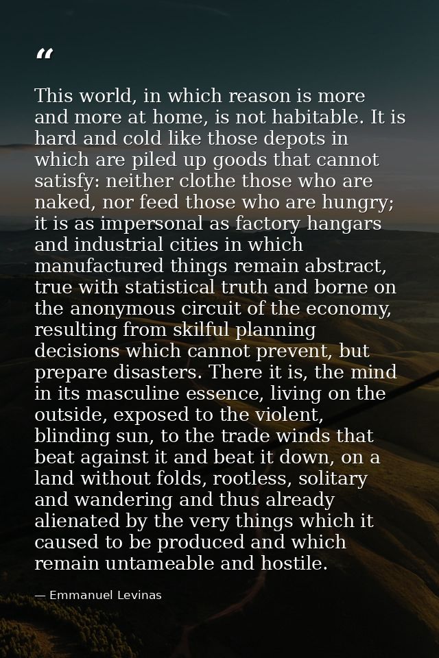 This world, in which reason is more and more at home, is not habitable. It is hard and cold like those depots in which a — Emmanuel Levinas
