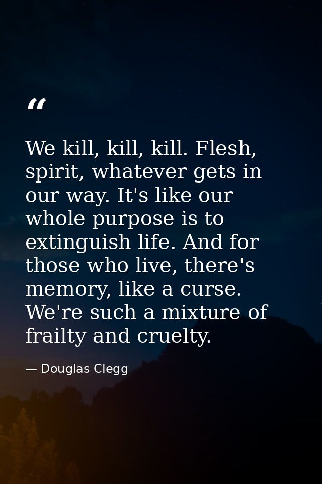 We kill, kill, kill. Flesh, spirit, whatever gets in our way. It's like our whole purpose is to extinguish life. And for — Douglas Clegg