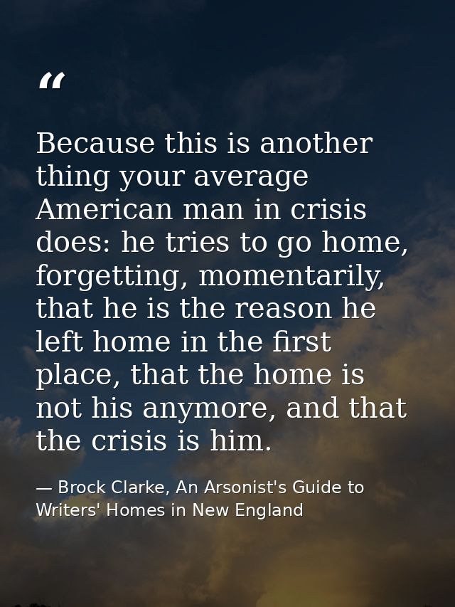 Because this is another thing your average American man in crisis does: he tries to go home, forgetting, momentarily, th — Brock Clarke, An Arsonist's Guide to Writers' Homes in New England