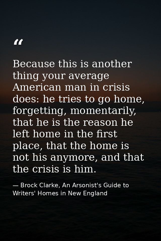 Because this is another thing your average American man in crisis does: he tries to go home, forgetting, momentarily, th — Brock Clarke, An Arsonist's Guide to Writers' Homes in New England