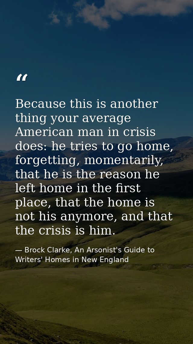 Because this is another thing your average American man in crisis does: he tries to go home, forgetting, momentarily, th — Brock Clarke, An Arsonist's Guide to Writers' Homes in New England
