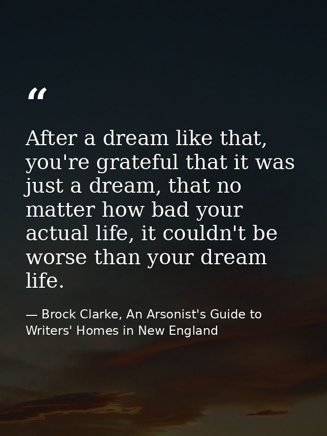 After a dream like that, you're grateful that it was just a dream, that no matter how bad your actual life, it couldn't  — Brock Clarke, An Arsonist's Guide to Writers' Homes in New England