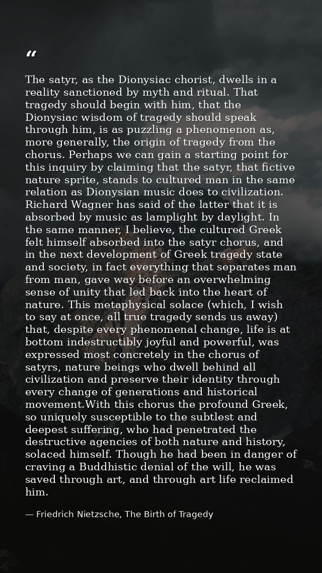The satyr, as the Dionysiac chorist, dwells in a reality sanctioned by myth and ritual. That tragedy should begin with h — Friedrich Nietzsche, The Birth of Tragedy
