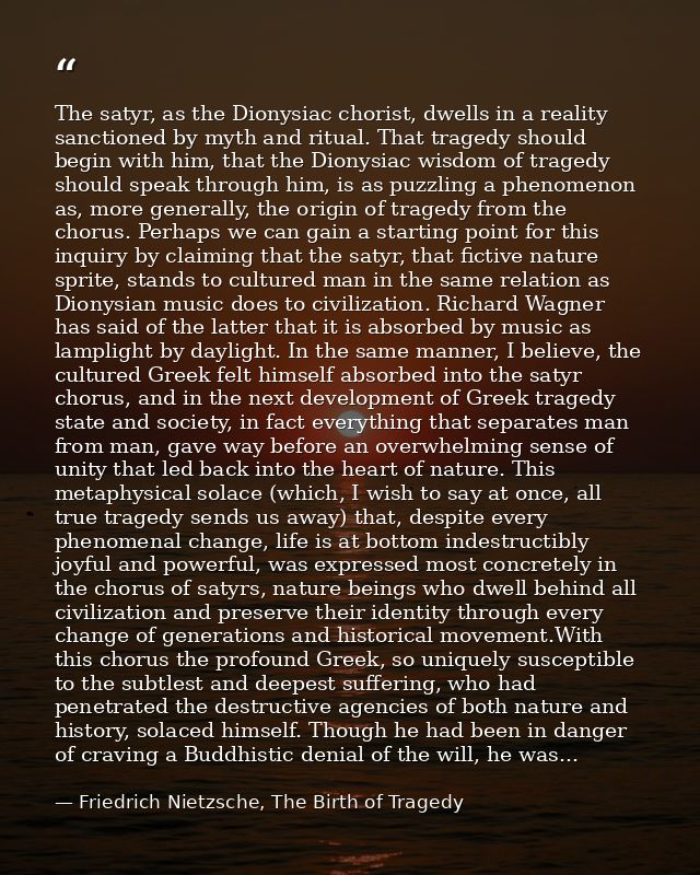 The satyr, as the Dionysiac chorist, dwells in a reality sanctioned by myth and ritual. That tragedy should begin with h — Friedrich Nietzsche, The Birth of Tragedy