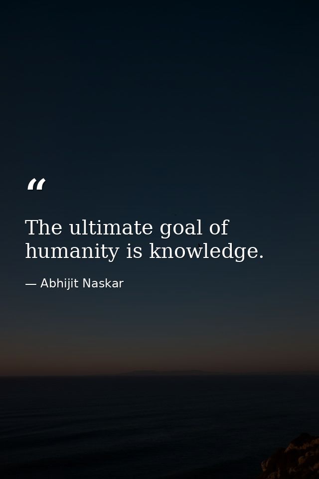 The ultimate goal of humanity is knowledge. — Abhijit Naskar