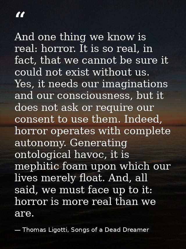 And one thing we know is real: horror. It is so real, in fact, that we cannot be sure it could not exist without us. Yes — Thomas Ligotti, Songs of a Dead Dreamer
