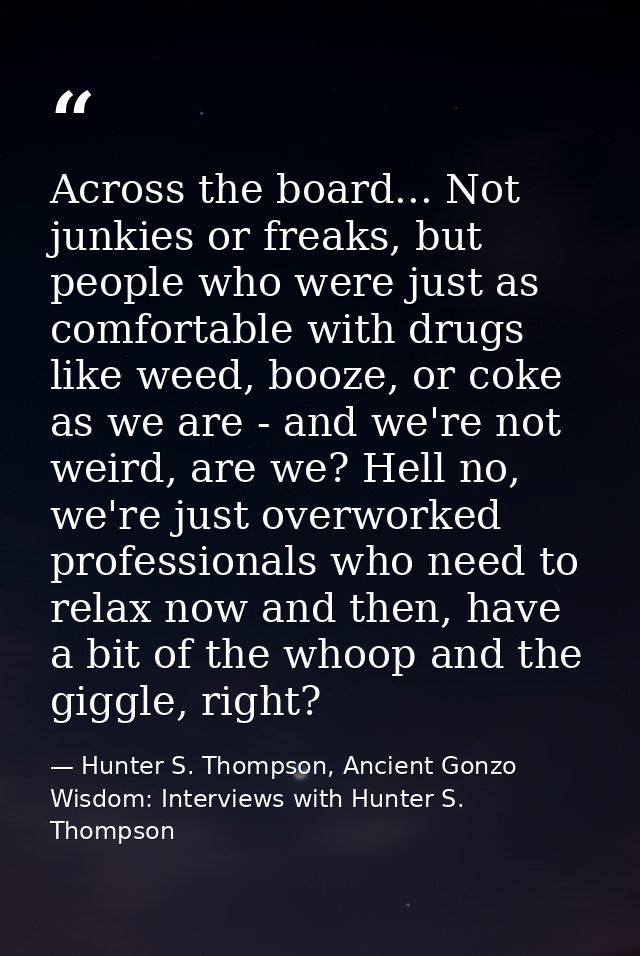 Across the board... Not junkies or freaks, but people who were just as comfortable with drugs like weed, booze, or coke  — Hunter S. Thompson, Ancient Gonzo Wisdom: Interviews with Hunter S. Thompson
