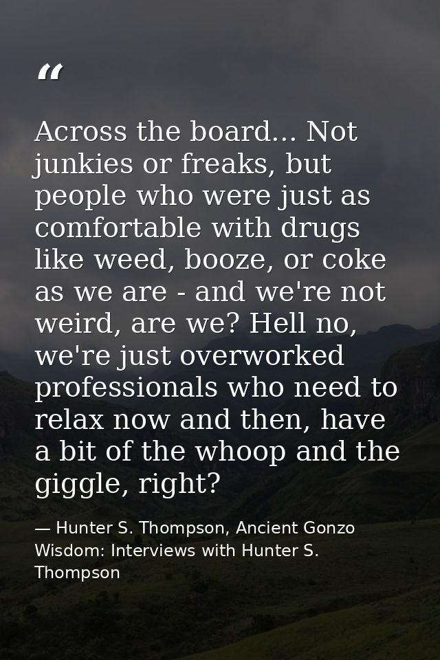 Across the board... Not junkies or freaks, but people who were just as comfortable with drugs like weed, booze, or coke  — Hunter S. Thompson, Ancient Gonzo Wisdom: Interviews with Hunter S. Thompson