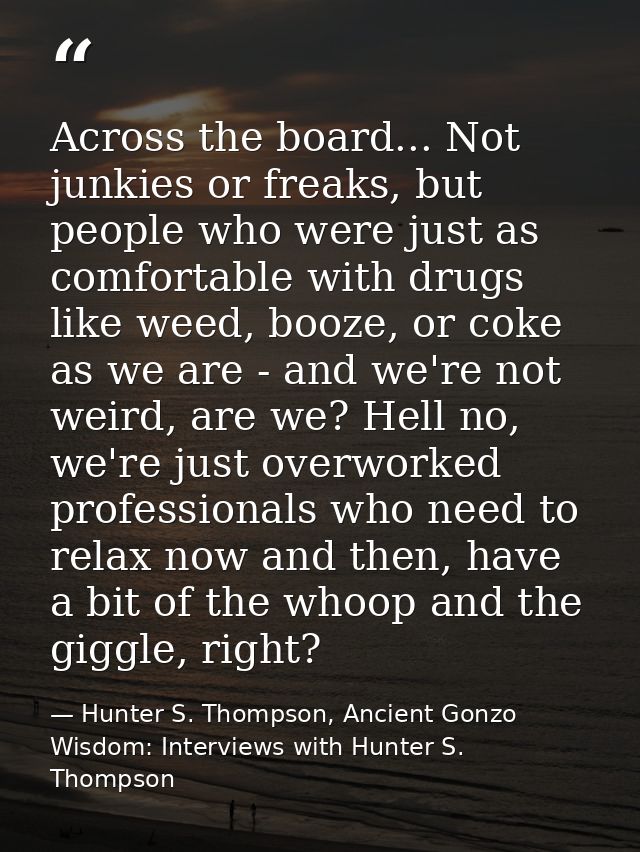 Across the board... Not junkies or freaks, but people who were just as comfortable with drugs like weed, booze, or coke  — Hunter S. Thompson, Ancient Gonzo Wisdom: Interviews with Hunter S. Thompson