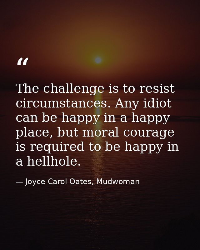 The challenge is to resist circumstances. Any idiot can be happy in a happy place, but moral courage is required to be h — Joyce Carol Oates, Mudwoman