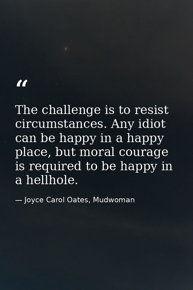 The challenge is to resist circumstances. Any idiot can be happy in a happy place, but moral courage is required to be h — Joyce Carol Oates, Mudwoman