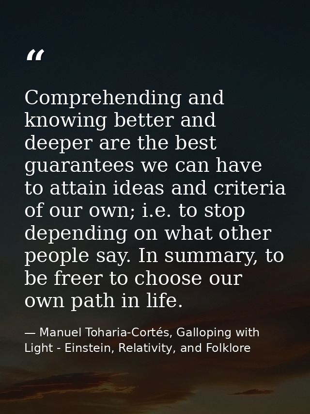 Comprehending and knowing better and deeper are the best guarantees we can have to attain ideas and criteria of our own; — Manuel Toharia-Cortés, Galloping with Light - Einstein, Relativity, and Folklore