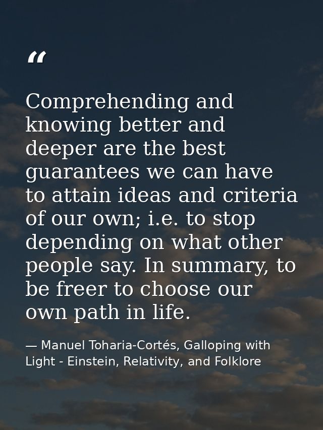 Comprehending and knowing better and deeper are the best guarantees we can have to attain ideas and criteria of our own; — Manuel Toharia-Cortés, Galloping with Light - Einstein, Relativity, and Folklore